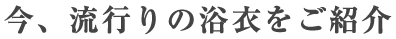 今、流行りの浴衣をご紹介！